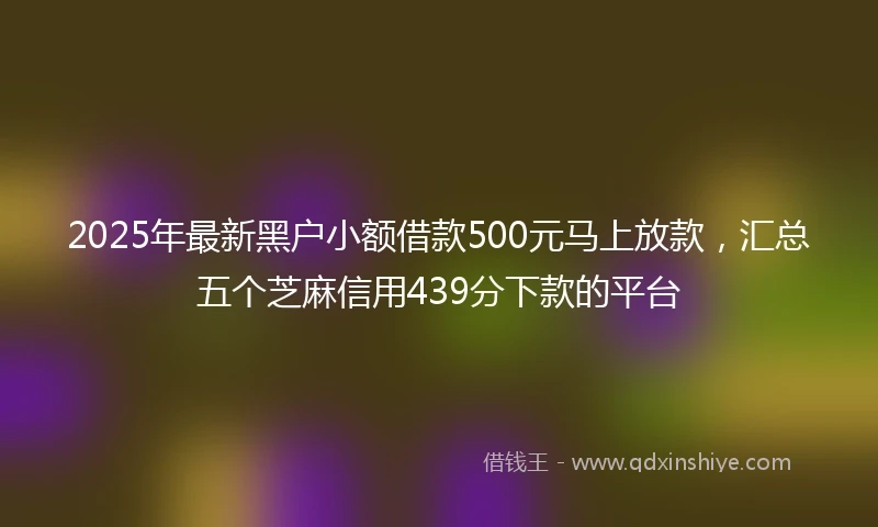 2025年最新黑户小额借款500元马上放款，汇总五个芝麻信用439分下款的平台