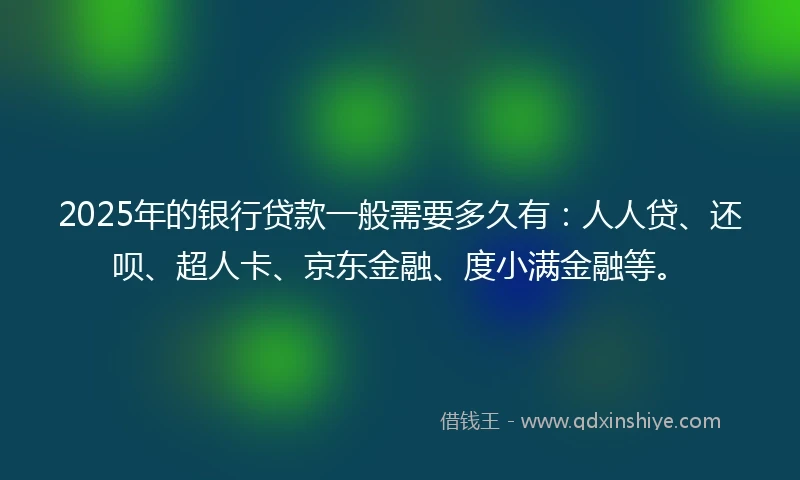 2025年的银行贷款一般需要多久有：人人贷、还呗、超人卡、京东金融、度小满金融等。