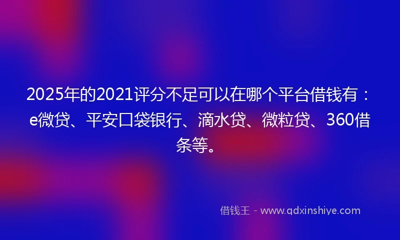 2025年的2021评分不足可以在哪个平台借钱有：e微贷、平安口袋银行、滴水贷、微粒贷、360借条等。