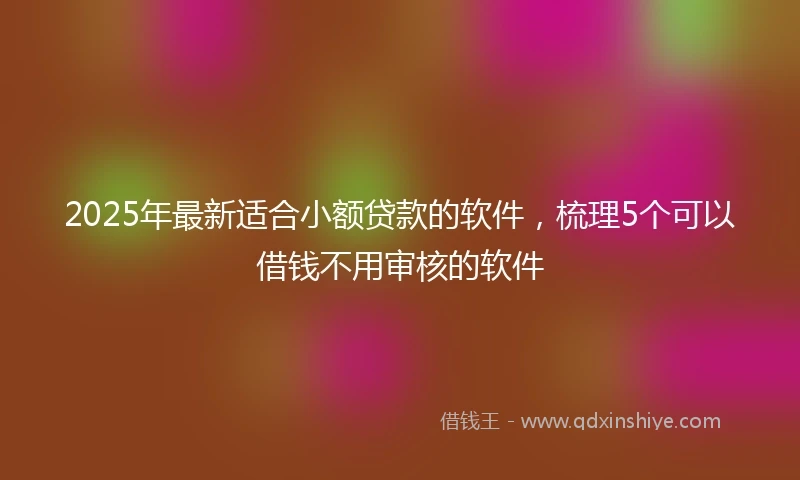 2025年最新适合小额贷款的软件，梳理5个可以借钱不用审核的软件