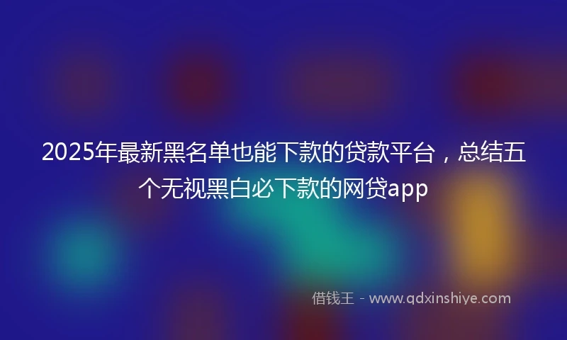 2025年最新黑名单也能下款的贷款平台，总结五个无视黑白必下款的网贷app