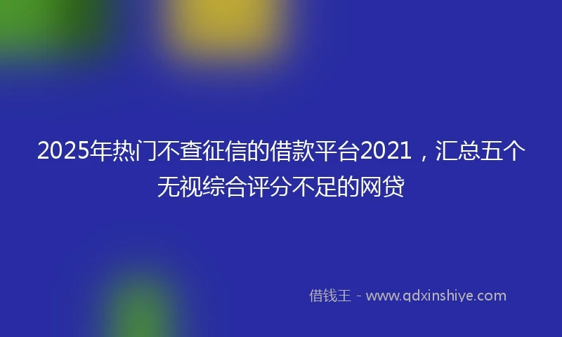 2025年热门不查征信的借款平台2021，汇总五个无视综合评分不足的网贷