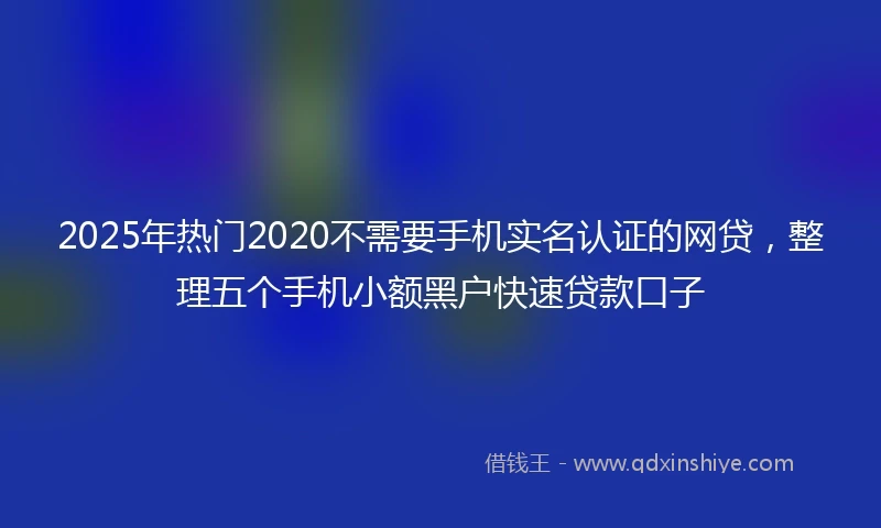 2025年热门2020不需要手机实名认证的网贷，整理五个手机小额黑户快速贷款口子