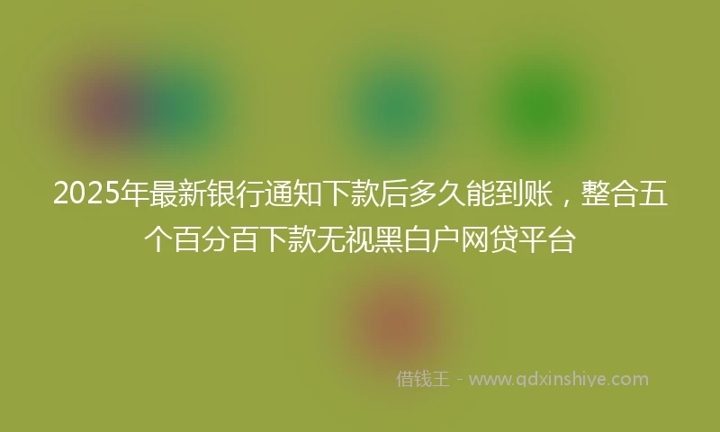 2025年最新银行通知下款后多久能到账，整合五个百分百下款无视黑白户网贷平台