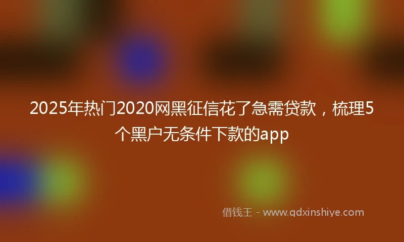 2025年热门2020网黑征信花了急需贷款，梳理5个黑户无条件下款的app