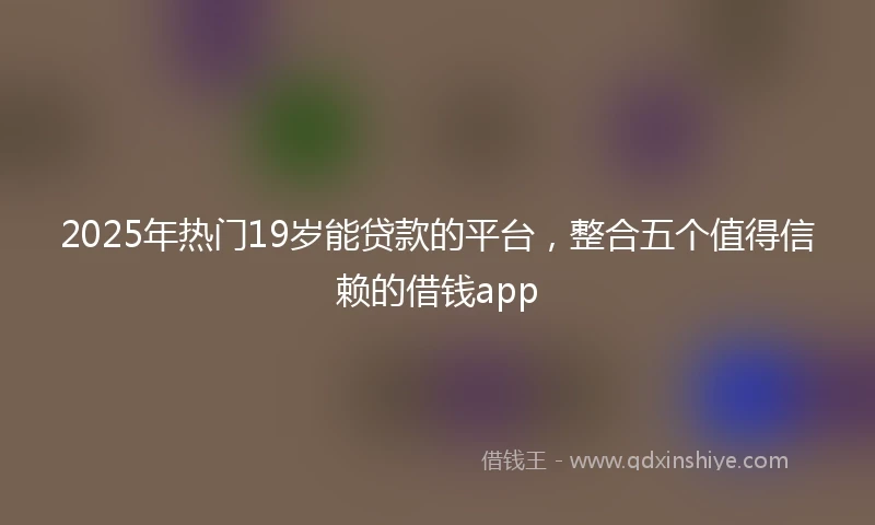 2025年热门19岁能贷款的平台，整合五个值得信赖的借钱app