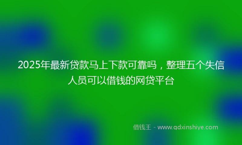 2025年最新贷款马上下款可靠吗，整理五个失信人员可以借钱的网贷平台
