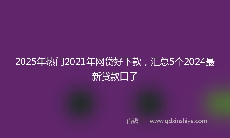 2025年热门2021年网贷好下款，汇总5个2024最新贷款口子