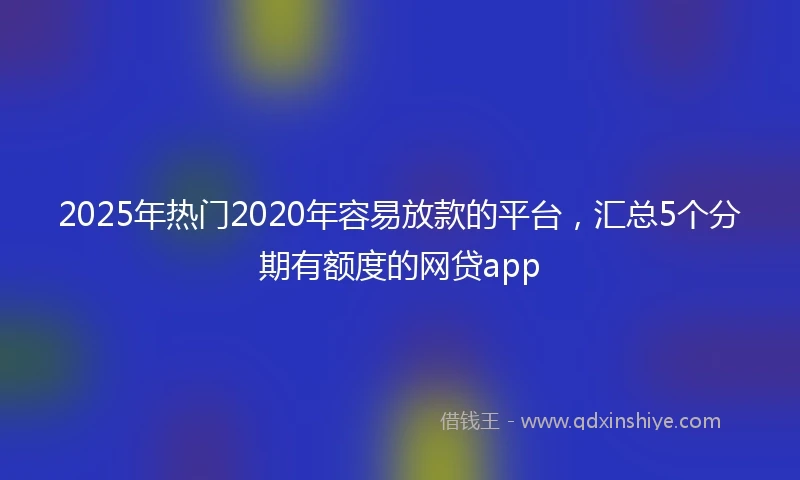 2025年热门2020年容易放款的平台，汇总5个分期有额度的网贷app