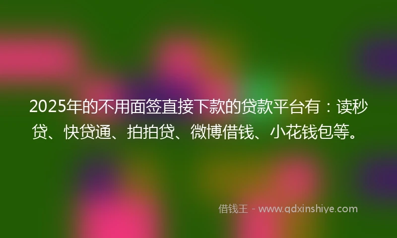 2025年的不用面签直接下款的贷款平台有：读秒贷、快贷通、拍拍贷、微博借钱、小花钱包等。