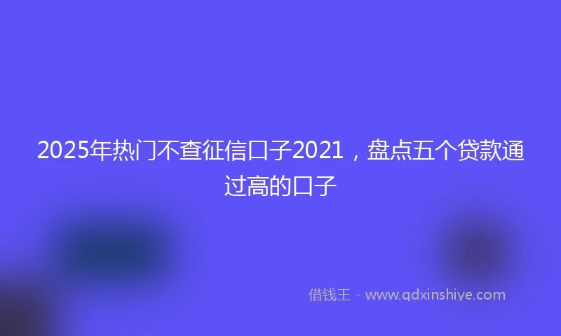 2025年热门不查征信口子2021，盘点五个贷款通过高的口子