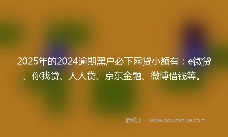 2025年的2024逾期黑户必下网贷小额有：e微贷、你我贷、人人贷、京东金融、微博借钱等。