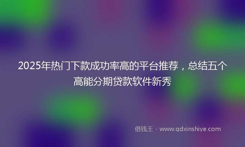 2025年热门下款成功率高的平台推荐，总结五个高能分期贷款软件新秀