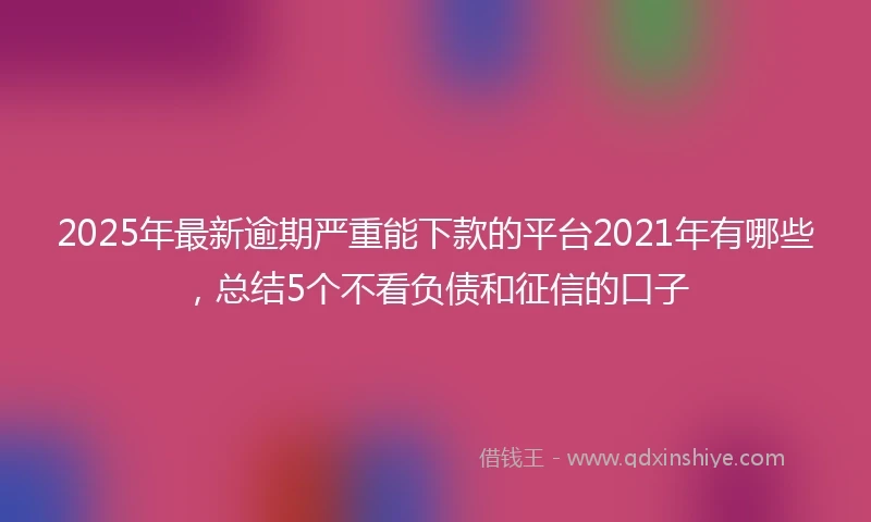 2025年最新逾期严重能下款的平台2021年有哪些，总结5个不看负债和征信的口子