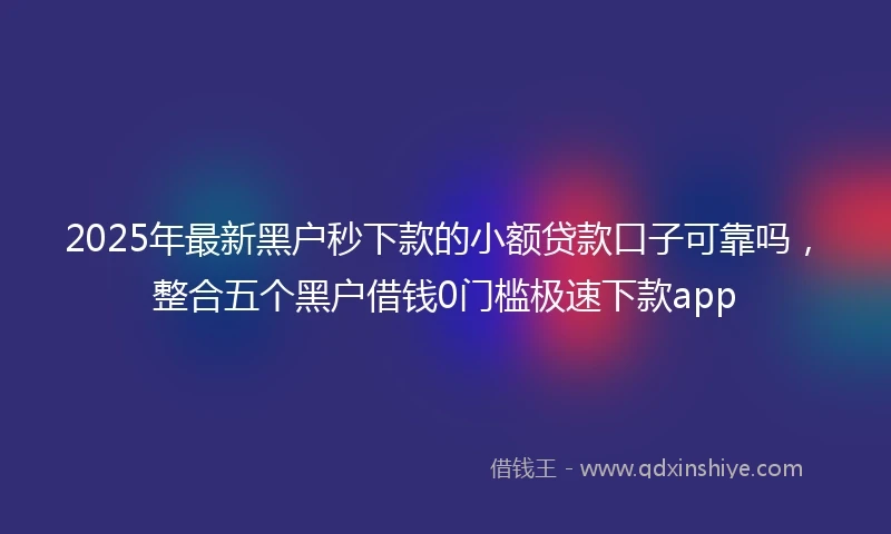 2025年最新黑户秒下款的小额贷款口子可靠吗，整合五个黑户借钱0门槛极速下款app