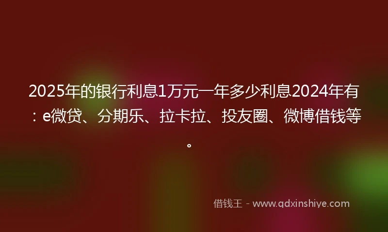 2025年的银行利息1万元一年多少利息2024年有：e微贷、分期乐、拉卡拉、投友圈、微博借钱等。