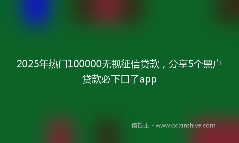 2025年热门100000无视征信贷款，分享5个黑户贷款必下口子app