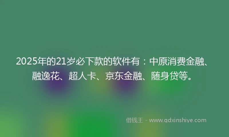 2025年的21岁必下款的软件有：中原消费金融、融逸花、超人卡、京东金融、随身贷等。