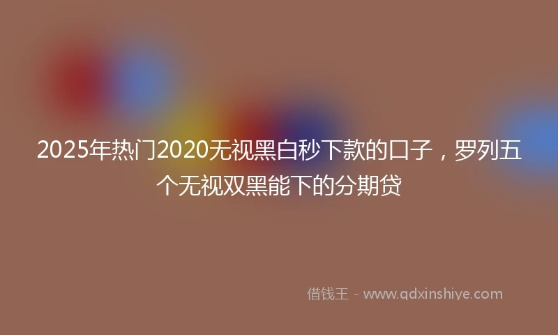 2025年热门2020无视黑白秒下款的口子，罗列五个无视双黑能下的分期贷