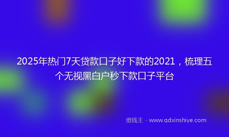 2025年热门7天贷款口子好下款的2021，梳理五个无视黑白户秒下款口子平台