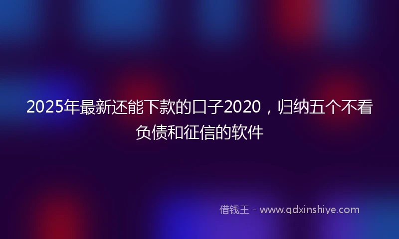 2025年最新还能下款的口子2020，归纳五个不看负债和征信的软件