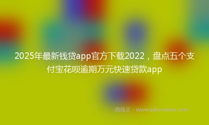 2025年最新钱贷app官方下载2022，盘点五个支付宝花呗逾期万元快速贷款app
