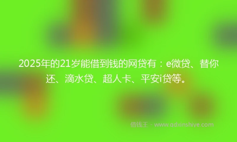 2025年的21岁能借到钱的网贷有：e微贷、替你还、滴水贷、超人卡、平安i贷等。