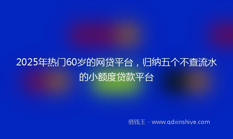 2025年热门60岁的网贷平台，归纳五个不查流水的小额度贷款平台