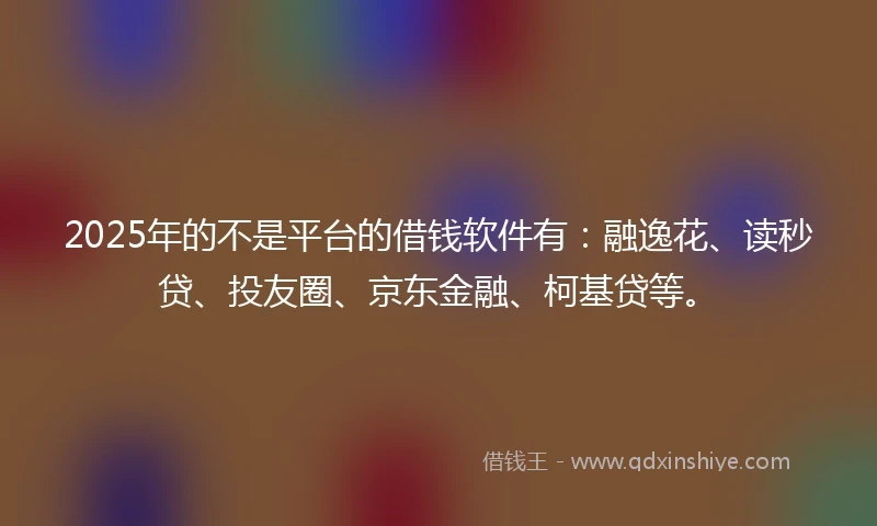 2025年的不是平台的借钱软件有：融逸花、读秒贷、投友圈、京东金融、柯基贷等。