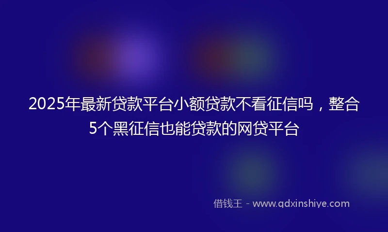 2025年最新贷款平台小额贷款不看征信吗，整合5个黑征信也能贷款的网贷平台