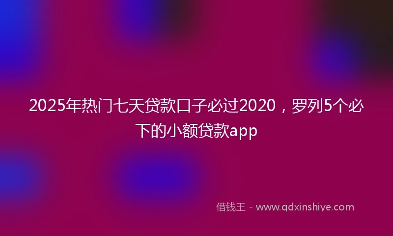 2025年热门七天贷款口子必过2020，罗列5个必下的小额贷款app