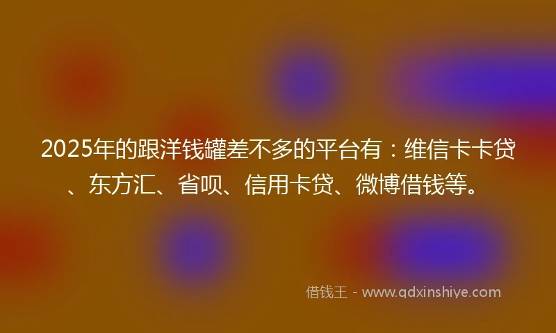 2025年的跟洋钱罐差不多的平台有：维信卡卡贷、东方汇、省呗、信用卡贷、微博借钱等。