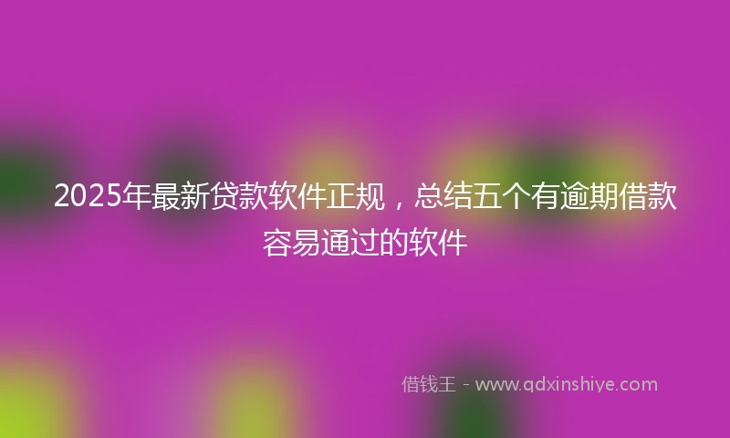 2025年最新贷款软件正规，总结五个有逾期借款容易通过的软件