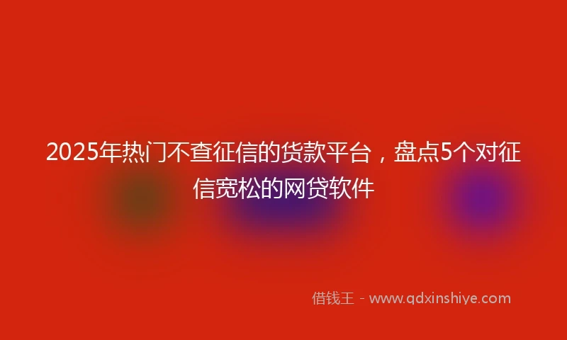 2025年热门不查征信的货款平台，盘点5个对征信宽松的网贷软件