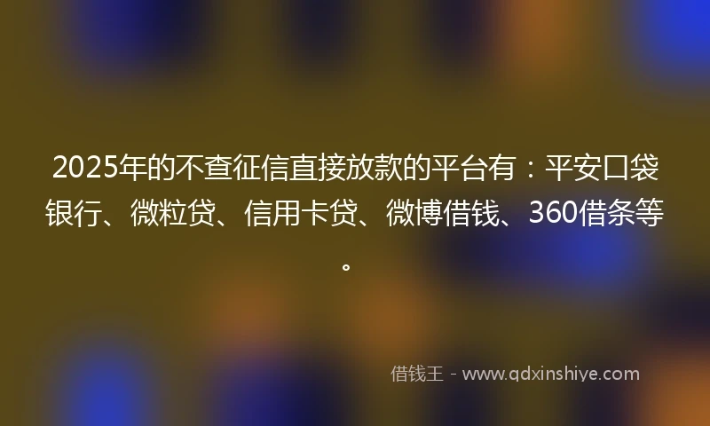 2025年的不查征信直接放款的平台有：平安口袋银行、微粒贷、信用卡贷、微博借钱、360借条等。