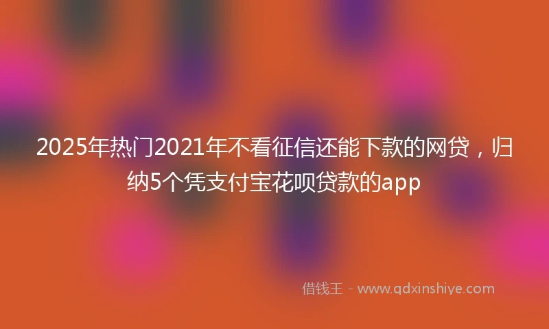 2025年热门2021年不看征信还能下款的网贷，归纳5个凭支付宝花呗贷款的app
