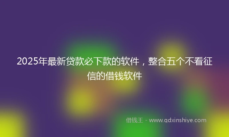2025年最新贷款必下款的软件，整合五个不看征信的借钱软件