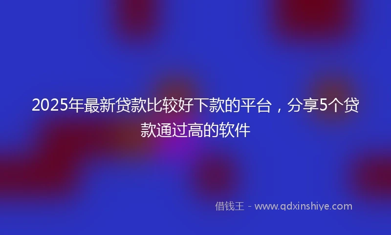 2025年最新贷款比较好下款的平台，分享5个贷款通过高的软件