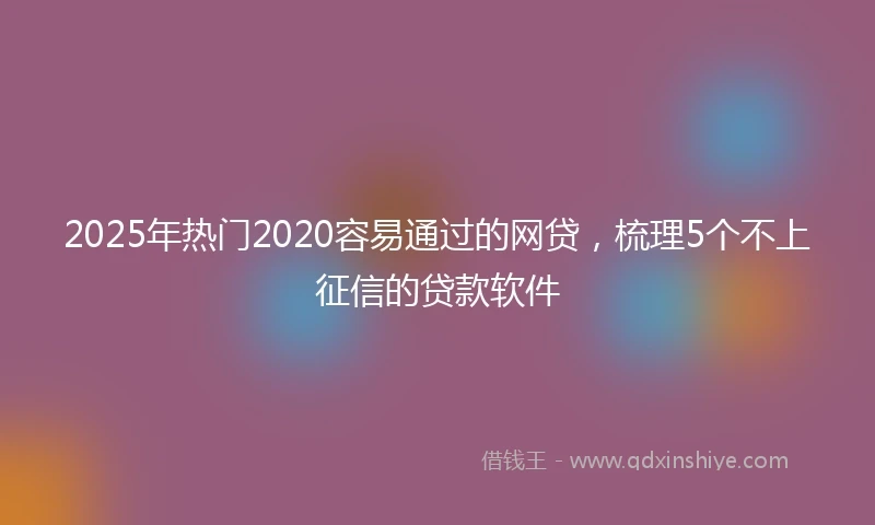 2025年热门2020容易通过的网贷，梳理5个不上征信的贷款软件