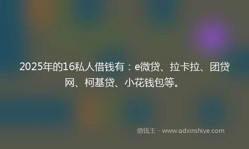 2025年的16私人借钱有：e微贷、拉卡拉、团贷网、柯基贷、小花钱包等。