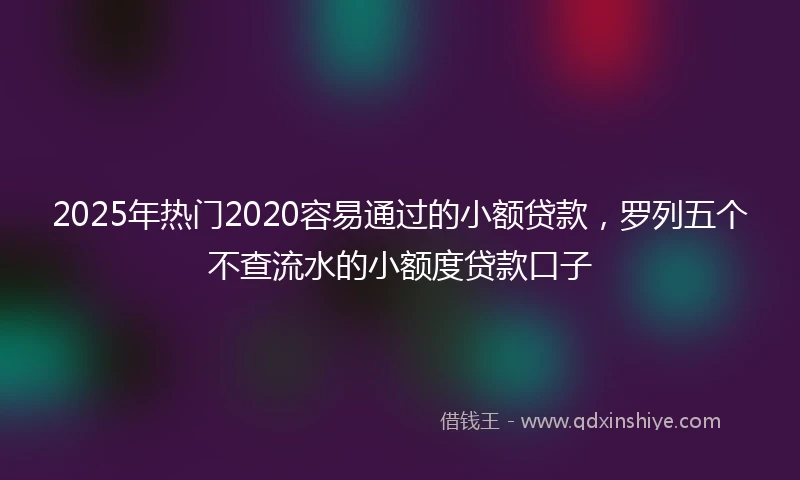 2025年热门2020容易通过的小额贷款，罗列五个不查流水的小额度贷款口子