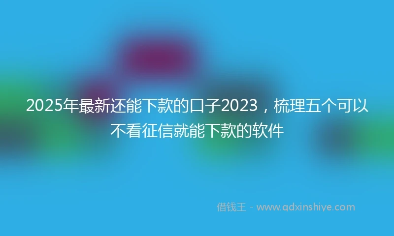 2025年最新还能下款的口子2023，梳理五个可以不看征信就能下款的软件