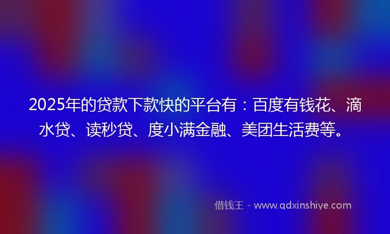 2025年的贷款下款快的平台有：百度有钱花、滴水贷、读秒贷、度小满金融、美团生活费等。