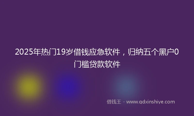 2025年热门19岁借钱应急软件，归纳五个黑户0门槛贷款软件