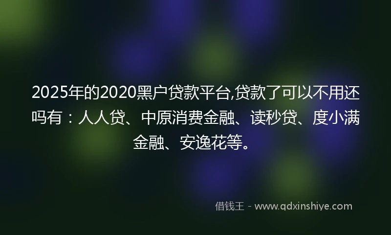 2025年的2020黑户贷款平台,贷款了可以不用还吗有：人人贷、中原消费金融、读秒贷、度小满金融、安逸花等。