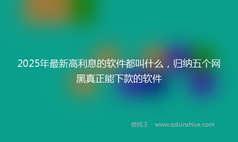 2025年最新高利息的软件都叫什么，归纳五个网黑真正能下款的软件