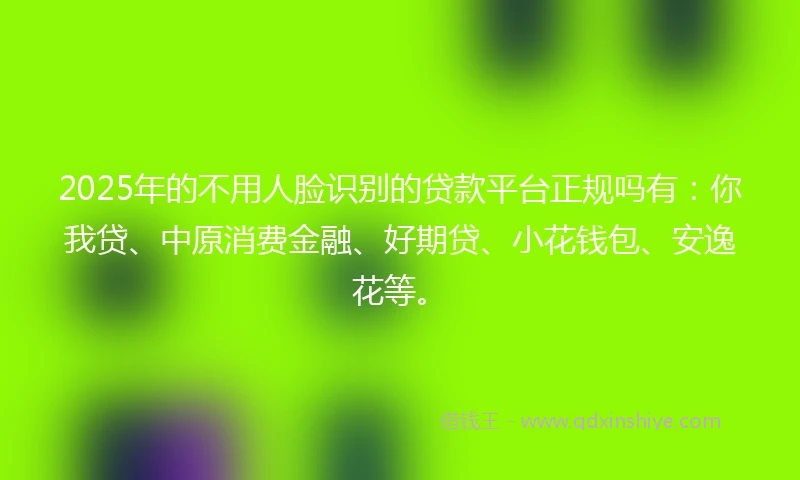 2025年的不用人脸识别的贷款平台正规吗有：你我贷、中原消费金融、好期贷、小花钱包、安逸花等。