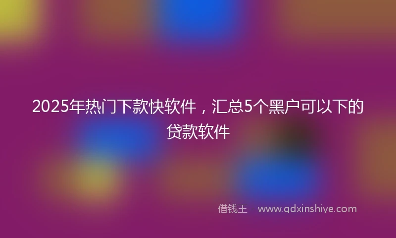 2025年热门下款快软件，汇总5个黑户可以下的贷款软件