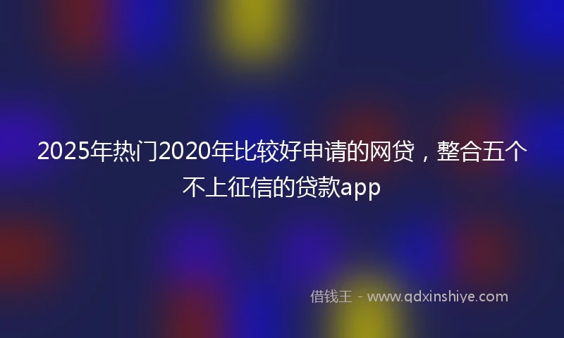 2025年热门2020年比较好申请的网贷，整合五个不上征信的贷款app