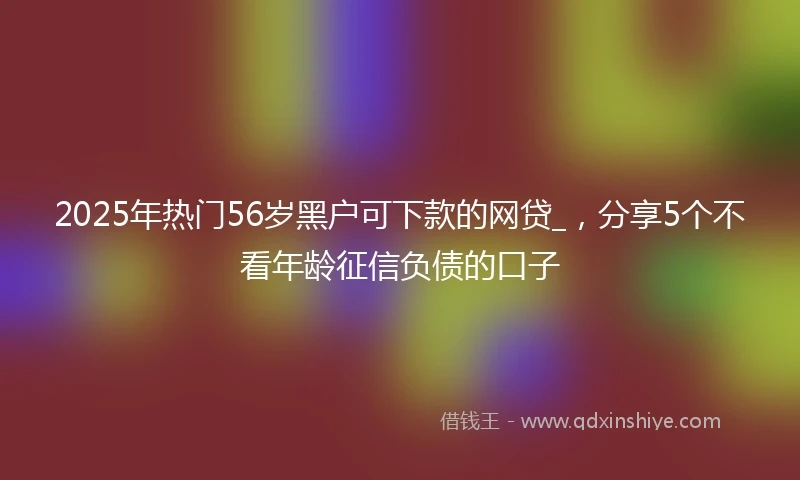 2025年热门56岁黑户可下款的网贷_，分享5个不看年龄征信负债的口子